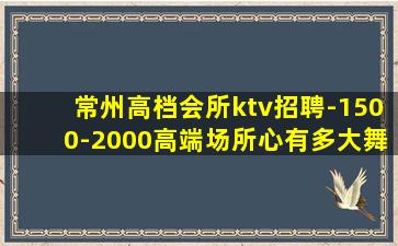 常州高档会所ktv招聘-1500-2000高端场所心有多大舞